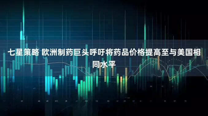 七星策略 欧洲制药巨头呼吁将药品价格提高至与美国相同水平
