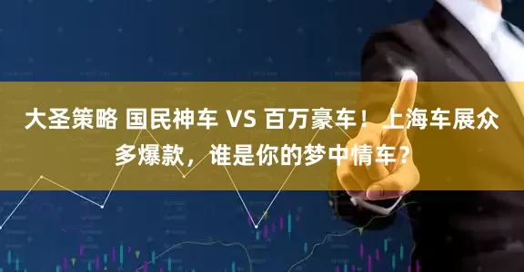 大圣策略 国民神车 VS 百万豪车！上海车展众多爆款，谁是你的梦中情车？
