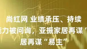 尚红网 业绩承压、持续经营能力被问询，亚振家居再谋“易主”