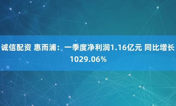 诚信配资 惠而浦：一季度净利润1.16亿元 同比增长1029.06%