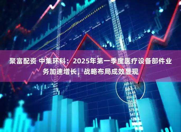 聚富配资 中集环科：2025年第一季度医疗设备部件业务加速增长，战略布局成效显现
