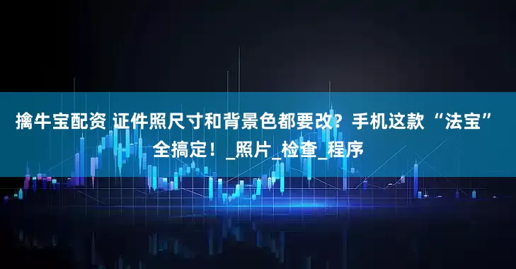 擒牛宝配资 证件照尺寸和背景色都要改？手机这款 “法宝” 全搞定！_照片_检查_程序