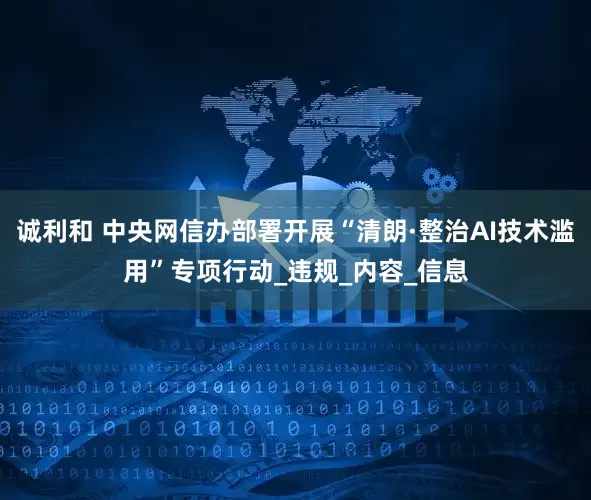诚利和 中央网信办部署开展“清朗·整治AI技术滥用”专项行动_违规_内容_信息
