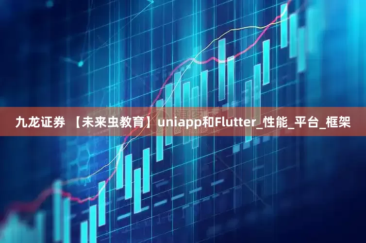 九龙证券 【未来虫教育】uniapp和Flutter_性能_平台_框架