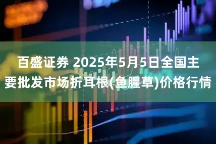 百盛证券 2025年5月5日全国主要批发市场折耳根(鱼腥草)价格行情