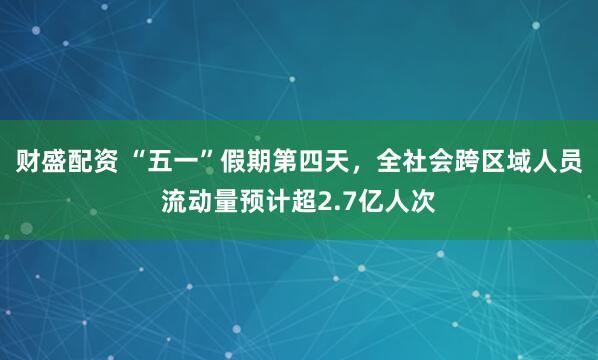 财盛配资 “五一”假期第四天，全社会跨区域人员流动量预计超2.7亿人次