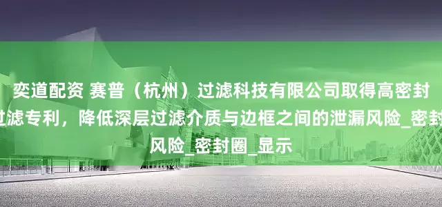 奕道配资 赛普（杭州）过滤科技有限公司取得高密封性深层过滤专利，降低深层过滤介质与边框之间的泄漏风险_密封圈_显示