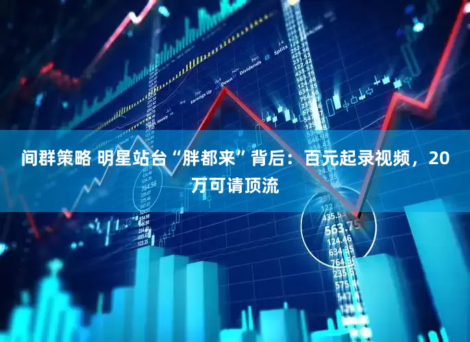 间群策略 明星站台“胖都来”背后：百元起录视频，20万可请顶流