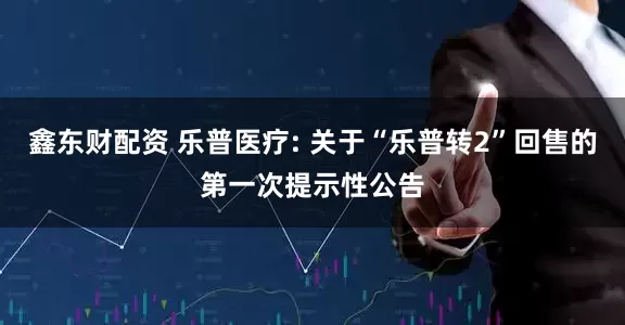 鑫东财配资 乐普医疗: 关于“乐普转2”回售的第一次提示性公告