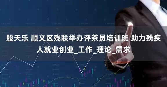 股天乐 顺义区残联举办评茶员培训班 助力残疾人就业创业_工作_理论_需求