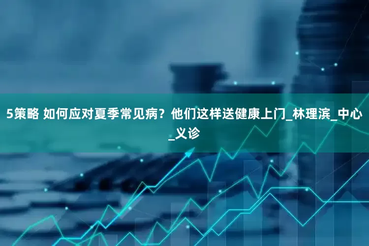 5策略 如何应对夏季常见病？他们这样送健康上门_林理滨_中心_义诊