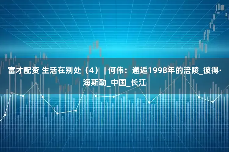 富才配资 生活在别处（4） | 何伟：邂逅1998年的涪陵_彼得·海斯勒_中国_长江