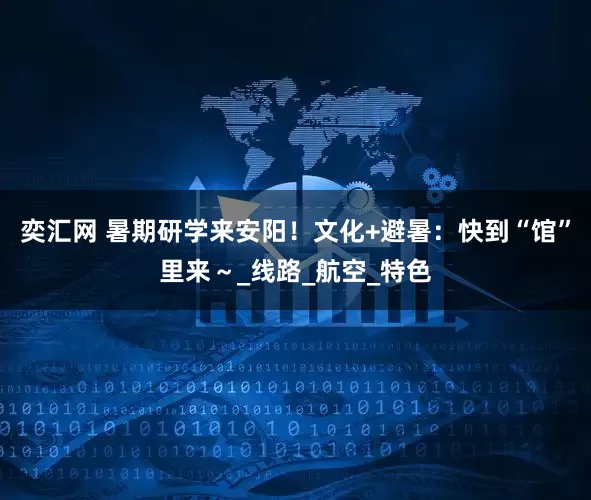奕汇网 暑期研学来安阳！文化+避暑：快到“馆”里来～_线路_航空_特色