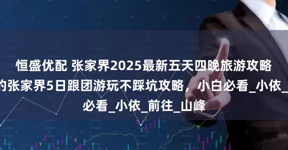 恒盛优配 张家界2025最新五天四晚旅游攻略：超实用的张家界5日跟团游玩不踩坑攻略，小白必看_小依_前往_山峰
