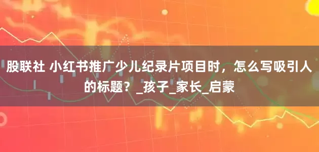股联社 小红书推广少儿纪录片项目时，怎么写吸引人的标题？_孩子_家长_启蒙