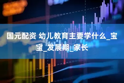 国元配资 幼儿教育主要学什么_宝宝_发展期_家长