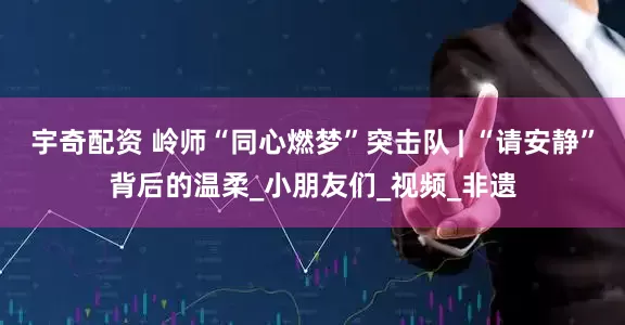宇奇配资 岭师“同心燃梦”突击队 | “请安静”背后的温柔_小朋友们_视频_非遗