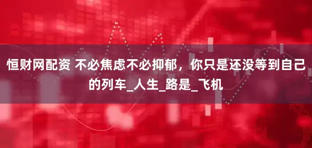 恒财网配资 不必焦虑不必抑郁，你只是还没等到自己的列车_人生_路是_飞机