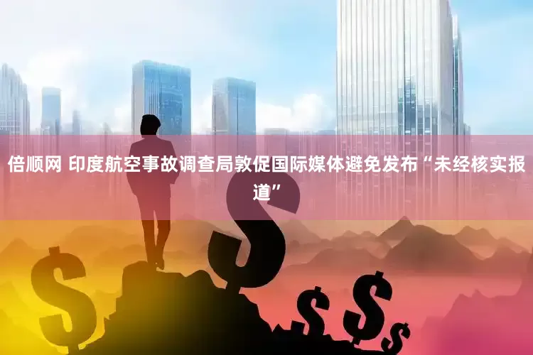 倍顺网 印度航空事故调查局敦促国际媒体避免发布“未经核实报道”