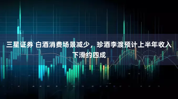 三星证券 白酒消费场景减少，珍酒李渡预计上半年收入下滑约四成