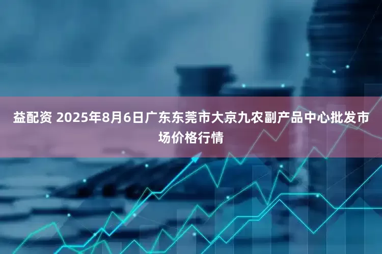 益配资 2025年8月6日广东东莞市大京九农副产品中心批发市场价格行情
