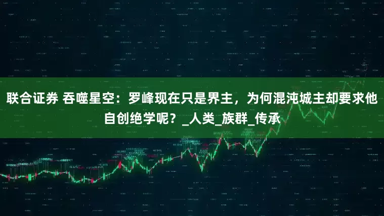 联合证券 吞噬星空：罗峰现在只是界主，为何混沌城主却要求他自创绝学呢？_人类_族群_传承
