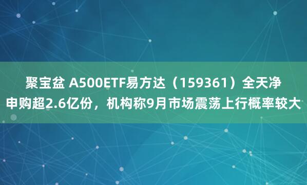 聚宝盆 A500ETF易方达（159361）全天净申购超2.6亿份，机构称9月市场震荡上行概率较大