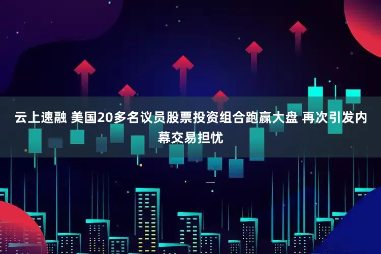 云上速融 美国20多名议员股票投资组合跑赢大盘 再次引发内幕交易担忧