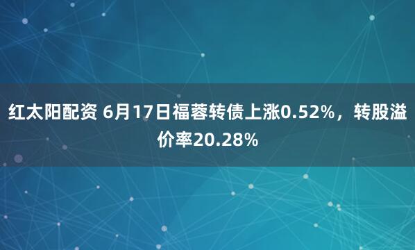红太阳配资 6月17日福蓉转债上涨0.52%，转股溢价率20.28%