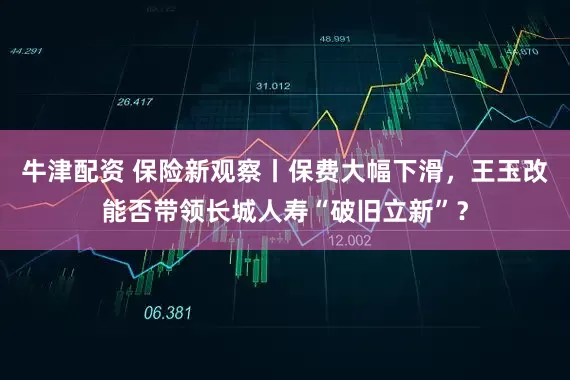 牛津配资 保险新观察丨保费大幅下滑，王玉改能否带领长城人寿“破旧立新”？