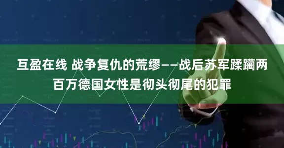 互盈在线 战争复仇的荒缪——战后苏军蹂躏两百万德国女性是彻头彻尾的犯罪