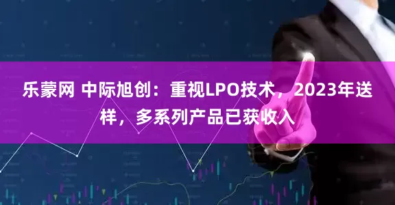 乐蒙网 中际旭创:重视LPO技术,2023年送样,多系列产品已获收入