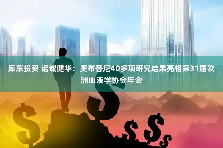 库东投资 诺诚健华：奥布替尼40多项研究结果亮相第31届欧洲血液学协会年会