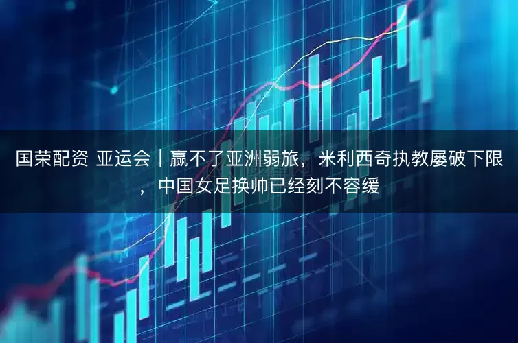 国荣配资 亚运会|赢不了亚洲弱旅,米利西奇执教屡破下限,中国女足换帅已经刻不容缓